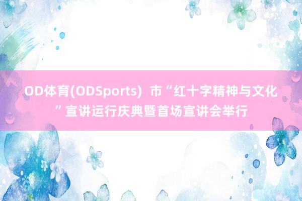 OD体育(ODSports)  市“红十字精神与文化”宣讲运行庆典暨首场宣讲会举行