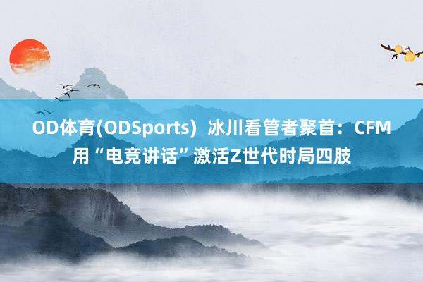 OD体育(ODSports)  冰川看管者聚首：CFM用“电竞讲话”激活Z世代时局四肢