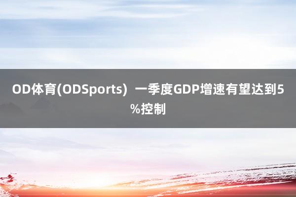 OD体育(ODSports)  一季度GDP增速有望达到5%控制