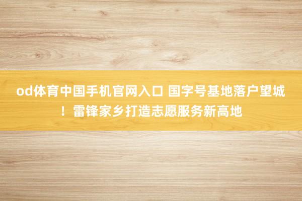 od体育中国手机官网入口 国字号基地落户望城！雷锋家乡打造志愿服务新高地