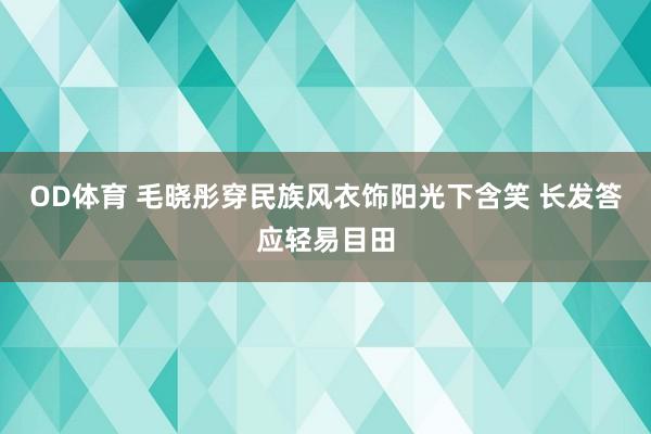 OD体育 毛晓彤穿民族风衣饰阳光下含笑 长发答应轻易目田