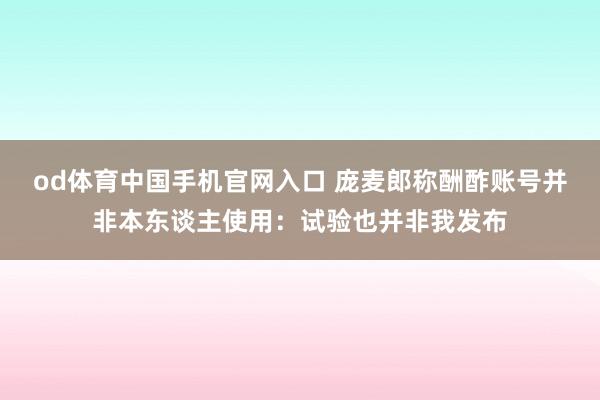 od体育中国手机官网入口 庞麦郎称酬酢账号并非本东谈主使用：试验也并非我发布