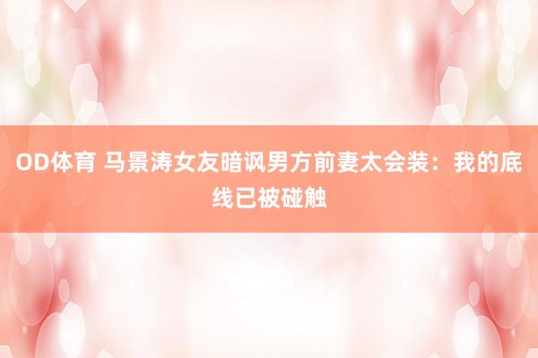 OD体育 马景涛女友暗讽男方前妻太会装：我的底线已被碰触