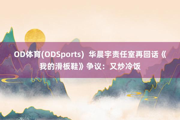 OD体育(ODSports)  华晨宇责任室再回话《我的滑板鞋》争议：又炒冷饭