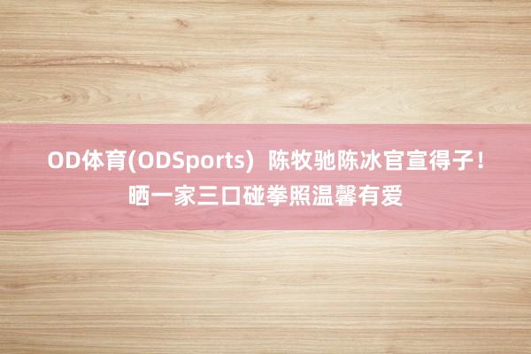 OD体育(ODSports)  陈牧驰陈冰官宣得子！晒一家三口碰拳照温馨有爱