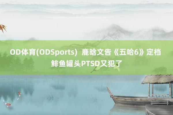 OD体育(ODSports)  鹿晗文告《五哈6》定档 鲱鱼罐头PTSD又犯了