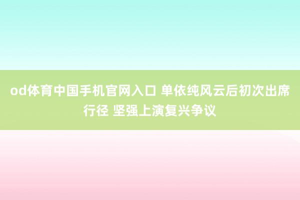 od体育中国手机官网入口 单依纯风云后初次出席行径 坚强上演复兴争议