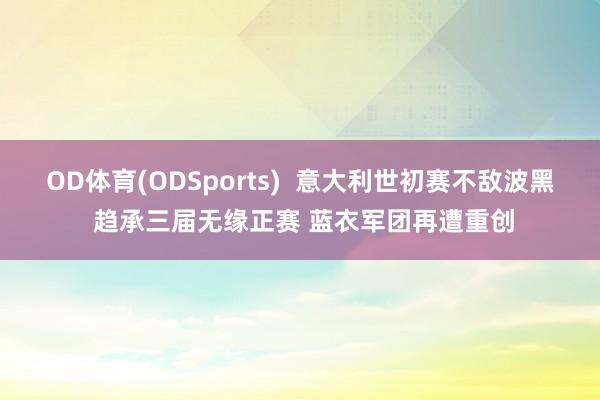 OD体育(ODSports)  意大利世初赛不敌波黑 趋承三届无缘正赛 蓝衣军团再遭重创