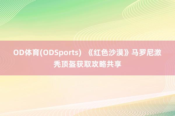 OD体育(ODSports)  《红色沙漠》马罗尼激秃顶盔获取攻略共享