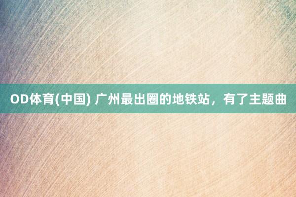 OD体育(中国) 广州最出圈的地铁站，有了主题曲