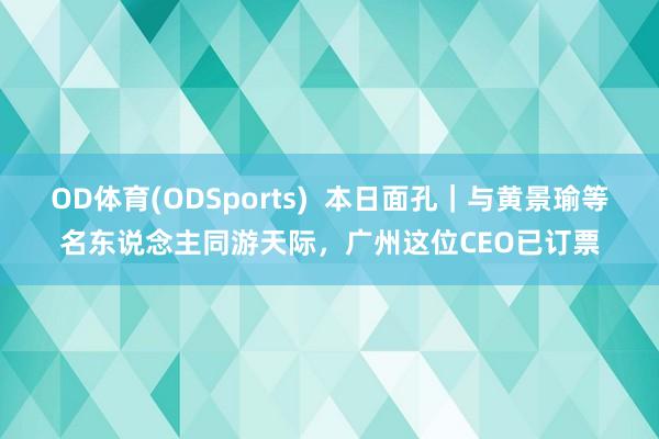 OD体育(ODSports)  本日面孔｜与黄景瑜等名东说念主同游天际，广州这位CEO已订票