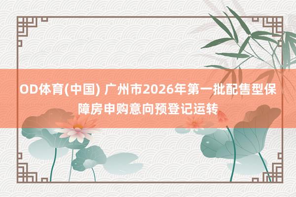 OD体育(中国) 广州市2026年第一批配售型保障房申购意向预登记运转