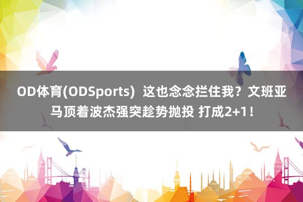 OD体育(ODSports)  这也念念拦住我？文班亚马顶着波杰强突趁势抛投 打成2+1！