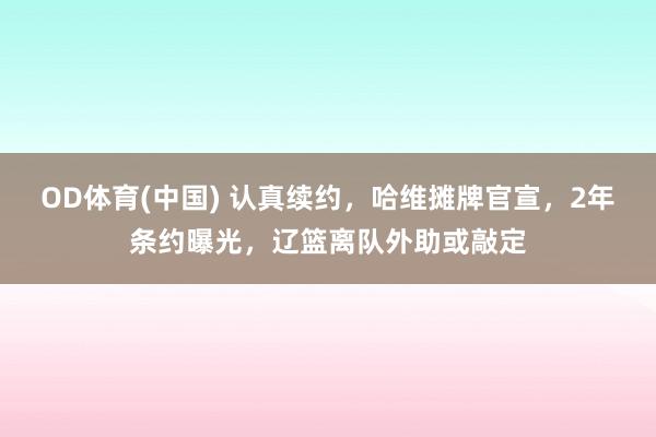 OD体育(中国) 认真续约，哈维摊牌官宣，2年条约曝光，辽篮离队外助或敲定