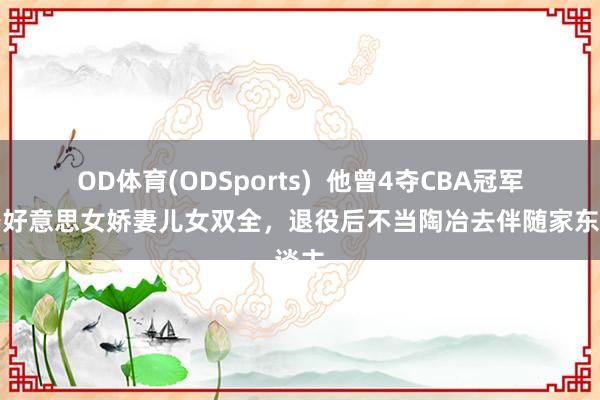 OD体育(ODSports)  他曾4夺CBA冠军，娶好意思女娇妻儿女双全，退役后不当陶冶去伴随家东谈主