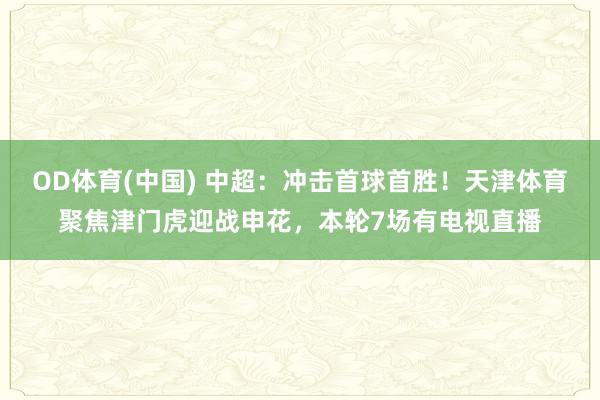OD体育(中国) 中超：冲击首球首胜！天津体育聚焦津门虎迎战申花，本轮7场有电视直播