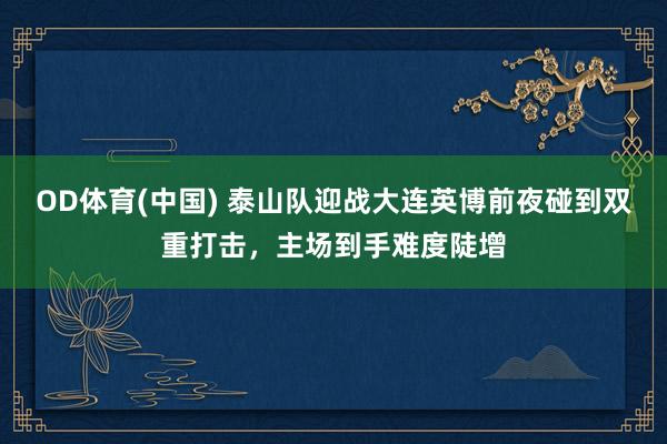 OD体育(中国) 泰山队迎战大连英博前夜碰到双重打击，主场到手难度陡增