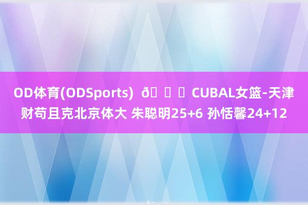 OD体育(ODSports)  🏀CUBAL女篮-天津财苟且克北京体大 朱聪明25+6 孙恬馨24+12