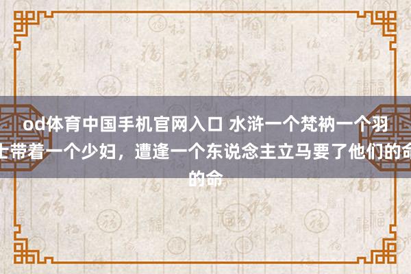 od体育中国手机官网入口 水浒一个梵衲一个羽士带着一个少妇，遭逢一个东说念主立马要了他们的命