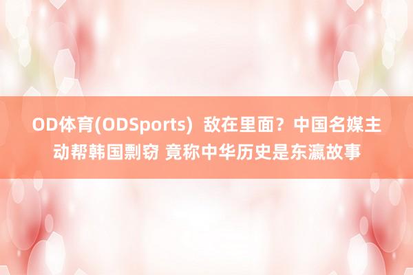 OD体育(ODSports)  敌在里面？中国名媒主动帮韩国剽窃 竟称中华历史是东瀛故事