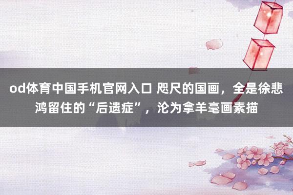od体育中国手机官网入口 咫尺的国画，全是徐悲鸿留住的“后遗症”，沦为拿羊毫画素描