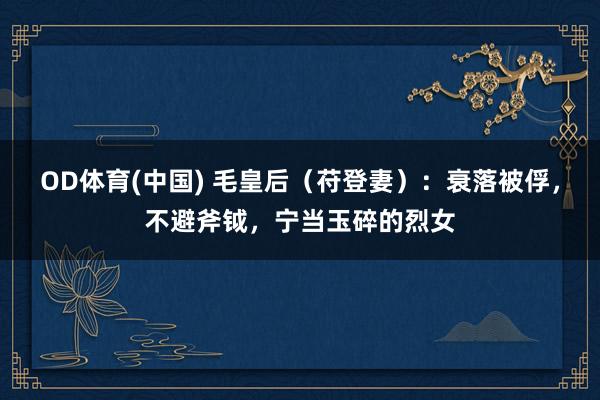 OD体育(中国) 毛皇后（苻登妻）：衰落被俘，不避斧钺，宁当玉碎的烈女