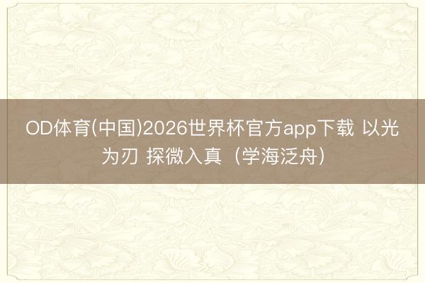 OD体育(中国)2026世界杯官方app下载 以光为刃 探微入真（学海泛舟）