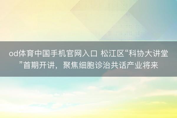 od体育中国手机官网入口 松江区“科协大讲堂”首期开讲，聚焦细胞诊治共话产业将来