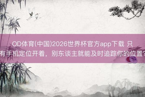 OD体育(中国)2026世界杯官方app下载 只有手机定位开着，别东谈主就能及时追踪你的位置？