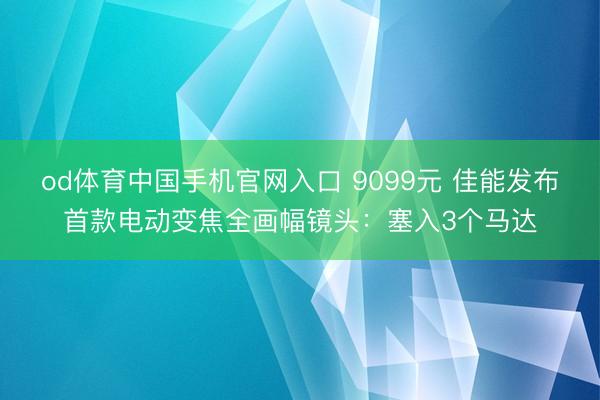 od体育中国手机官网入口 9099元 佳能发布首款电动变焦全画幅镜头：塞入3个马达
