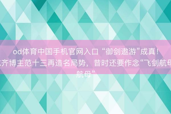 od体育中国手机官网入口 “御剑遨游”成真！成齐博主范十三再造名局势，昔时还要作念“飞剑航母”