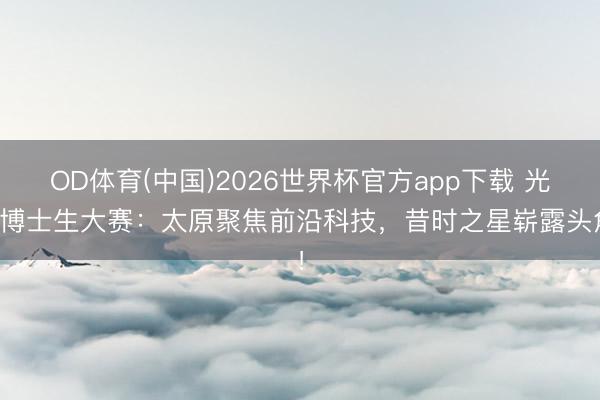 OD体育(中国)2026世界杯官方app下载 光学博士生大赛：太原聚焦前沿科技，昔时之星崭露头角！