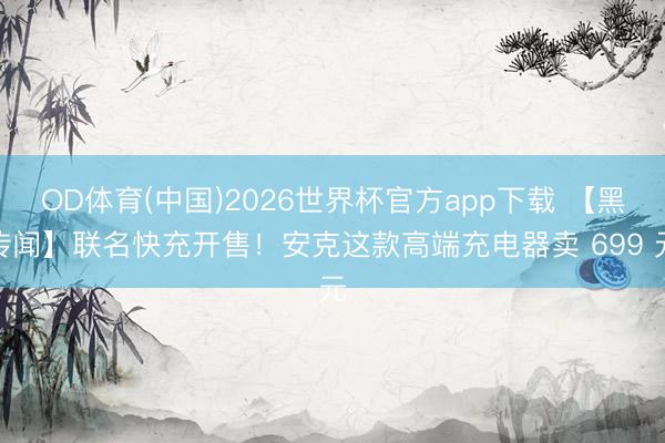 OD体育(中国)2026世界杯官方app下载 【黑传闻】联名快充开售！安克这款高端充电器卖 699 元