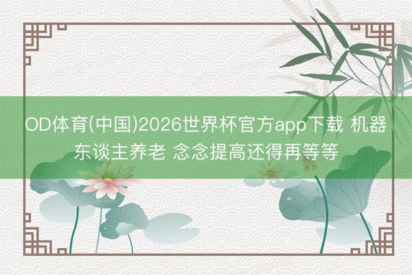 OD体育(中国)2026世界杯官方app下载 机器东谈主养老 念念提高还得再等等