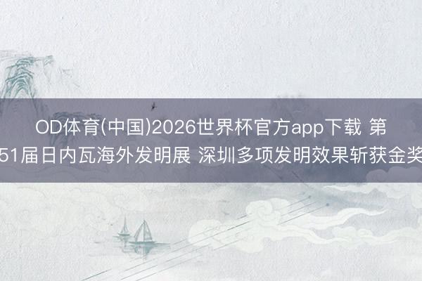 OD体育(中国)2026世界杯官方app下载 第51届日内瓦海外发明展 深圳多项发明效果斩获金奖