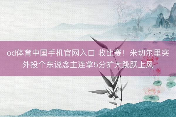 od体育中国手机官网入口 收比赛！米切尔里突外投个东说念主连拿5分扩大跳跃上风