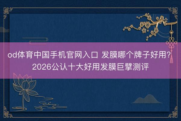 od体育中国手机官网入口 发膜哪个牌子好用? 2026公认十大好用发膜巨擘测评