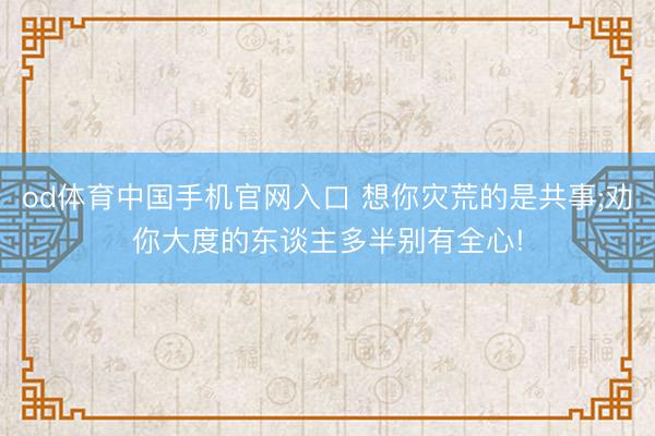 od体育中国手机官网入口 想你灾荒的是共事;劝你大度的东谈主多半别有全心!