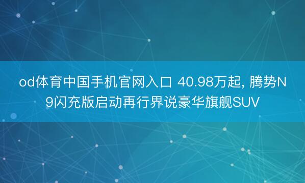 od体育中国手机官网入口 40.98万起， 腾势N9闪充版启动再行界说豪华旗舰SUV