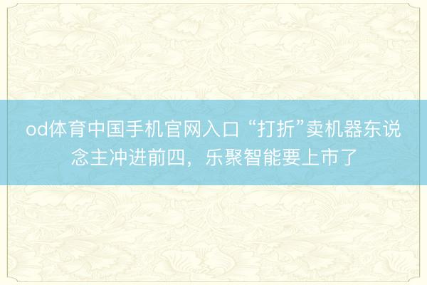 od体育中国手机官网入口 “打折”卖机器东说念主冲进前四，乐聚智能要上市了