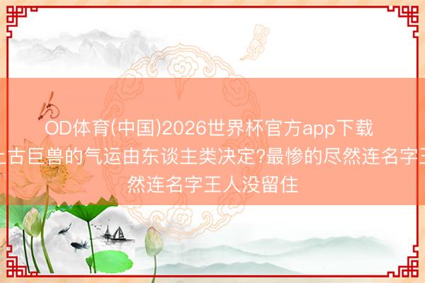 OD体育(中国)2026世界杯官方app下载 没念念到上古巨兽的气运由东谈主类决定?最惨的尽然连名字王人没留住