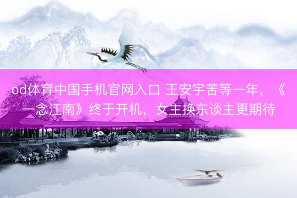od体育中国手机官网入口 王安宇苦等一年，《一念江南》终于开机，女主换东谈主更期待