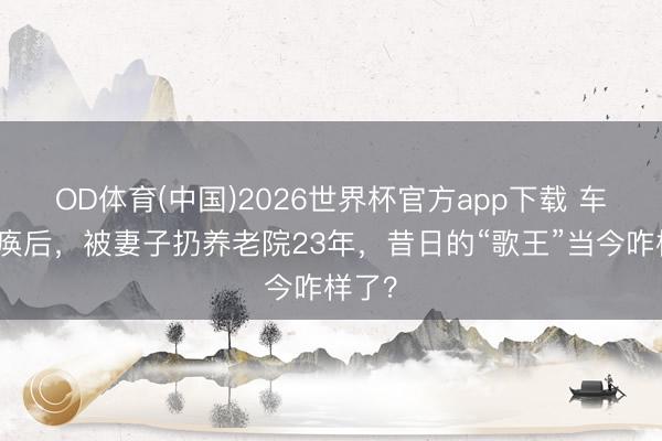 OD体育(中国)2026世界杯官方app下载 车祸瘫痪后，被妻子扔养老院23年，昔日的“歌王”当今咋样了？