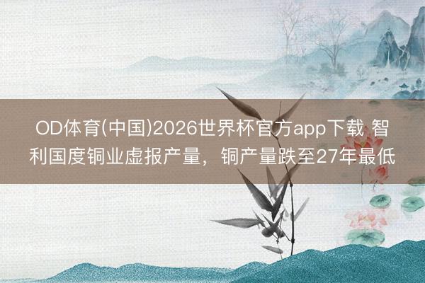 OD体育(中国)2026世界杯官方app下载 智利国度铜业虚报产量，铜产量跌至27年最低
