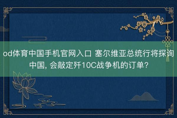 od体育中国手机官网入口 塞尔维亚总统行将探询中国， 会敲定歼10C战争机的订单?