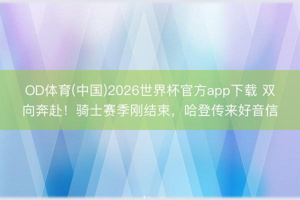 OD体育(中国)2026世界杯官方app下载 双向奔赴！骑士赛季刚结束，哈登传来好音信