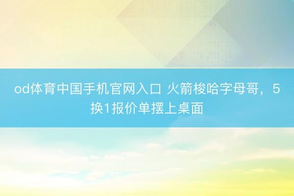 od体育中国手机官网入口 火箭梭哈字母哥，5换1报价单摆上桌面