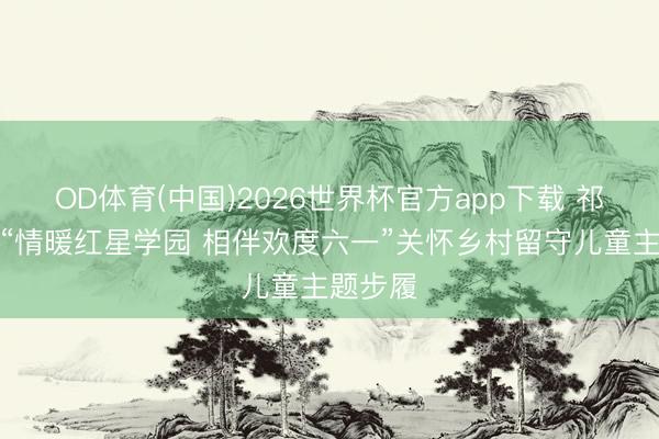OD体育(中国)2026世界杯官方app下载 祁阳开展“情暖红星学园 相伴欢度六一”关怀乡村留守儿童主题步履