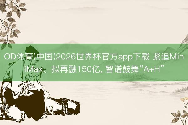 OD体育(中国)2026世界杯官方app下载 紧追MiniMax、拟再融150亿， 智谱鼓舞“A+H”
