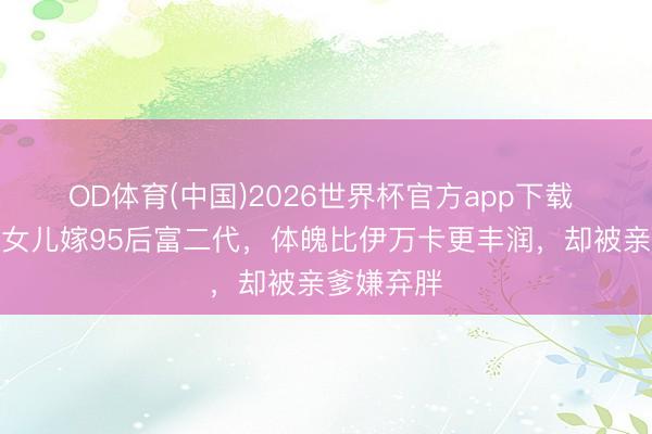 OD体育(中国)2026世界杯官方app下载 特朗普小女儿嫁95后富二代，体魄比伊万卡更丰润，却被亲爹嫌弃胖